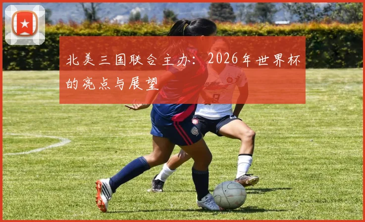 北美三国联合主办:2026年世界杯的亮点与展望