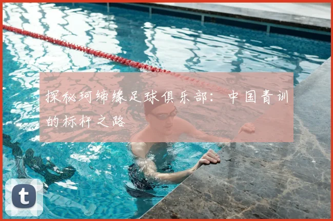 探秘珂缔缘足球俱乐部：中国青训的标杆之路