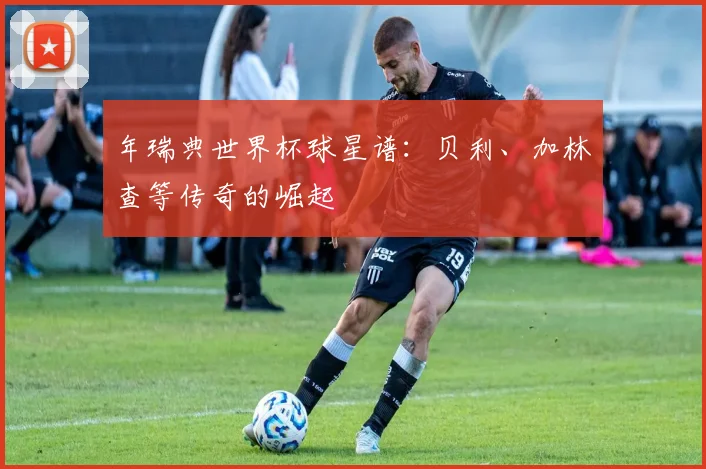 年瑞典世界杯球星谱：贝利、加林查等传奇的崛起